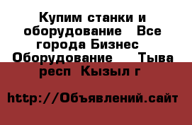 Купим станки и оборудование - Все города Бизнес » Оборудование   . Тыва респ.,Кызыл г.